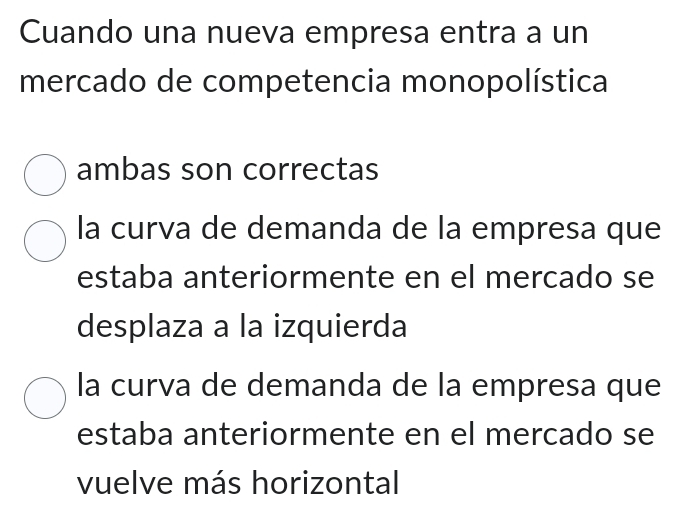 Cuando una nueva empresa entra a un
mercado de competencia monopolística
ambas son correctas
la curva de demanda de la empresa que
estaba anteriormente en el mercado se
desplaza a la izquierda
la curva de demanda de la empresa que
estaba anteriormente en el mercado se
vuelve más horizontal