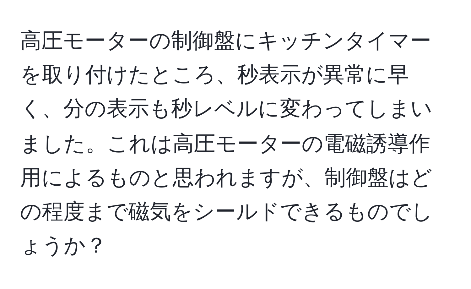 高圧モーターの制御盤にキッチンタイマーを取り付けたところ、秒表示が異常に早く、分の表示も秒レベルに変わってしまいました。これは高圧モーターの電磁誘導作用によるものと思われますが、制御盤はどの程度まで磁気をシールドできるものでしょうか？