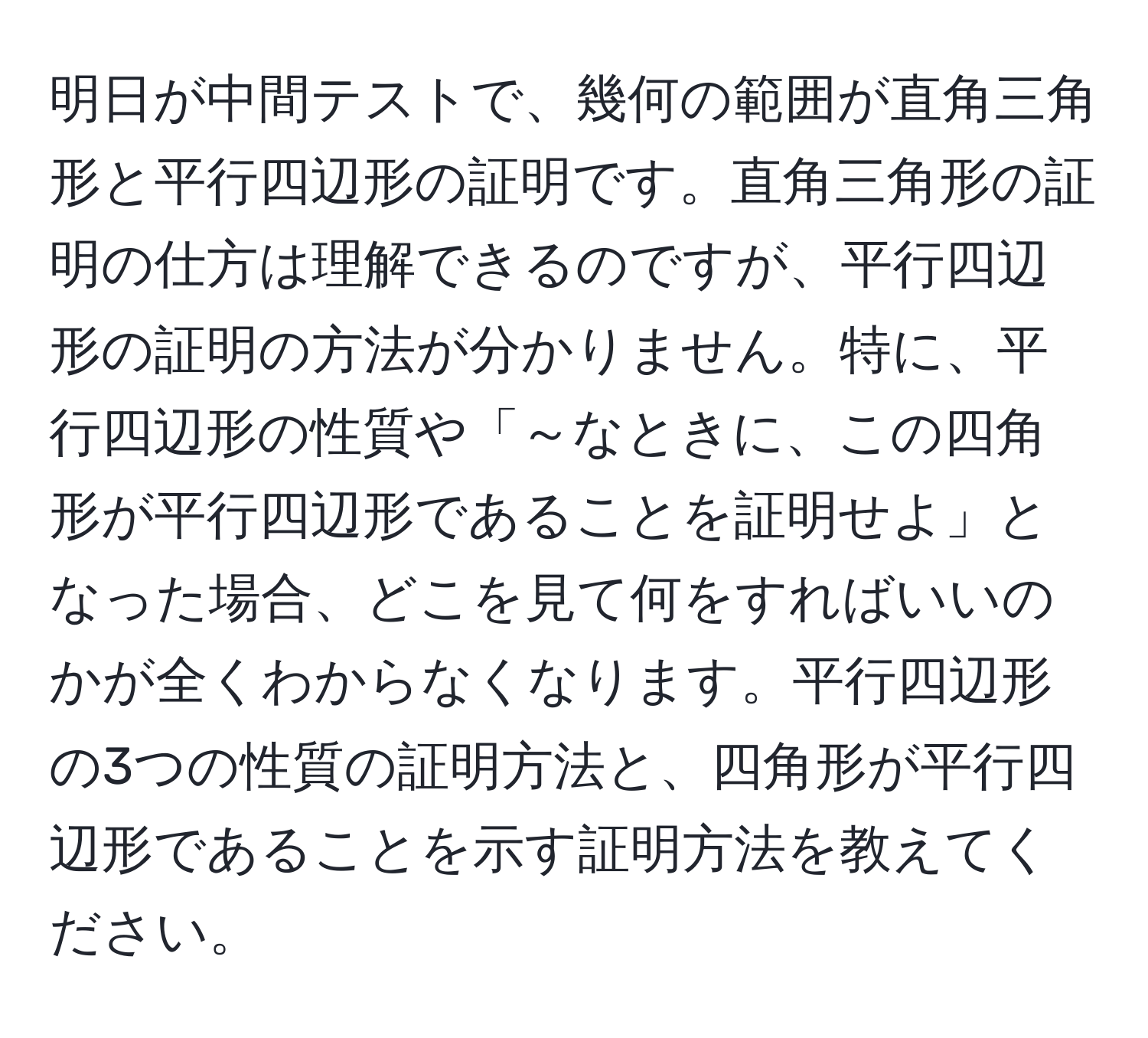 明日が中間テストで、幾何の範囲が直角三角形と平行四辺形の証明です。直角三角形の証明の仕方は理解できるのですが、平行四辺形の証明の方法が分かりません。特に、平行四辺形の性質や「～なときに、この四角形が平行四辺形であることを証明せよ」となった場合、どこを見て何をすればいいのかが全くわからなくなります。平行四辺形の3つの性質の証明方法と、四角形が平行四辺形であることを示す証明方法を教えてください。