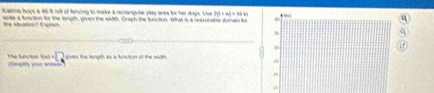 Kaina Isoys a 48-it rell of fencing to make a rectangular play area for her dogs. Uise 2(t+m)=40to
sete a function for the length, given the width. Graph the function. What is a reasonable domain for 
the vilsaton? Esplan
The lvson x(x)=□ gives the length as a function of the width .
Camplty your armr