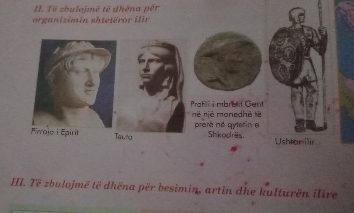 Të zbulojmë të dhëna për 
organizimin shtetëror ilir 
Profili i mbretit Gent 
në një monedhë të 
prerë në qytetin e 
Pirroja i Epirit Teuta 
Shkodrës. 
Ushtar ilir 
III. Të zbulojmë të dhëna për besimin, artin dhe kulturën ilire