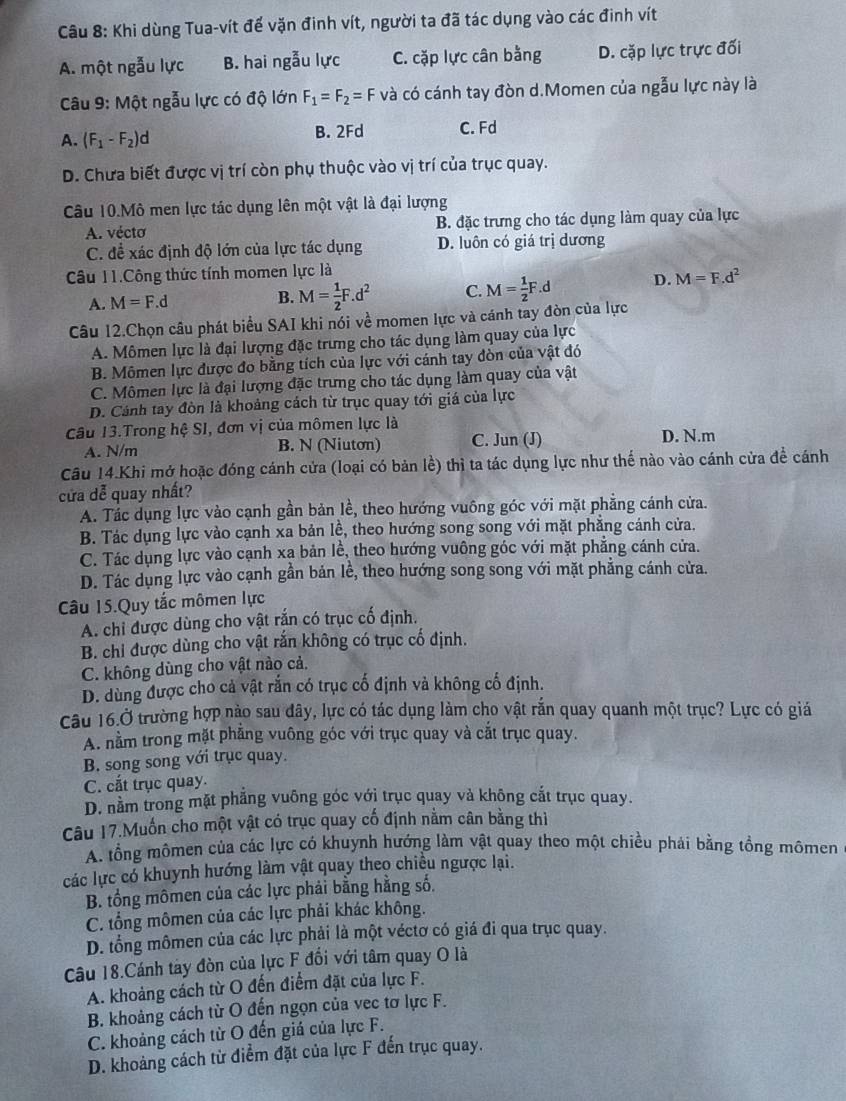 Khi dùng Tua-vít để vặn đinh vít, người ta đã tác dụng vào các đinh vít
A. một ngẫu lực B. hai ngẫu lực C. cặp lực cân bằng D. cặp lực trực đối
Câu 9: Một ngẫu lực có độ lớn F_1=F_2=F và có cánh tay đòn d.Momen của ngẫu lực này là
A. (F_1-F_2)d B. 2Fd C. Fd
D. Chưa biết được vị trí còn phụ thuộc vào vị trí của trục quay.
Câu 10.Mô men lực tác dụng lên một vật là đại lượng
A. vécto B. đặc trưng cho tác dụng làm quay của lực
C. đề xác định độ lớn của lực tác dụng D. luôn có giá trị dương
Câu 11.Công thức tính momen lực là
A. M=F.d B. M= 1/2 F.d^2 C. M= 1/2 F.d D. M=F.d^2
Câu 12.Chọn câu phát biểu SAI khi nói về momen lực và cánh tay đòn của lực
A. Mômen lực là đại lượng đặc trưng cho tác dụng làm quay của lực
B. Mômen lực được đo bằng tích của lực với cánh tay đòn của vật đó
C. Mômen lực là đại lượng đặc trưng cho tác dụng làm quay của vật
D. Cánh tay đòn là khoảng cách từ trục quay tới giá của lực
Câu 13.Trong hệ SI, đơn vị của mômen lực là
A. N/m B. N (Niuton) C. Jun (J) D. N.m
Câu 14.Khi mở hoặc đóng cánh cửa (loại có bản lề) thì ta tác dụng lực như thế nào vào cánh cửa đề cánh
cửa dễ quay nhất?
A. Tác dụng lực vào cạnh gần bản lề, theo hướng vuông góc với mặt phẳng cánh cửa.
B. Tác dụng lực vào cạnh xa bản lề, theo hướng song song với mặt phẳng cánh cửa.
C. Tác dụng lực vào cạnh xạ bản lề, theo hướng vuông góc với mặt phẳng cánh cửa.
D. Tác dụng lực vào cạnh gần bản lề, theo hướng song song với mặt phẳng cánh cửa.
Câu 15.Quy tắc mômen lực
A. chỉ được dùng cho vật rắn có trục cố định.
B. chỉ được dùng cho vật rắn không có trục cố định.
C. không dùng cho vật nào cả.
D. dùng được cho cả vật rắn có trục cố định và không cố định.
Câu 16.Ở trường hợp nào sau đây, lực có tác dụng làm cho vật rắn quay quanh một trục? Lực có giả
A. nằm trong mặt phẳng vuông góc với trục quay và cắt trục quay.
B. song song với trục quay.
C. cắt trục quay.
D. nằm trong mặt phẳng vuông góc với trục quay và không cắt trục quay.
Câu 17.Muốn cho một vật có trục quay cố định nằm cân bằng thì
A. tổng mômen của các lực có khuynh hướng làm vật quay theo một chiều phải bằng tồng mômen
các lực có khuynh hướng làm vật quay theo chiều ngược lại.
B. tổng mômen của các lực phải bằng hằng số.
C. tổng mômen của các lực phải khác không.
D. tổng mômen của các lực phải là một véctơ có giá đi qua trục quay.
Câu 18.Cánh tày đòn của lực F đổi với tâm quay O là
A. khoảng cách từ O đến điểm đặt của lực F.
B. khoảng cách từ O đến ngọn của vec tơ lực F.
C. khoảng cách từ O đến giá của lực F.
D. khoảng cách từ điểm đặt của lực F đến trục quay.