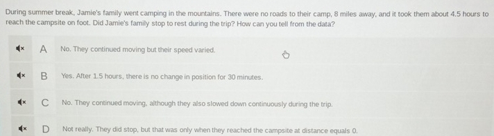 During summer break, Jamie's family went camping in the mountains. There were no roads to their camp, 8 miles away, and it took them about 4.5 hours to
reach the campsite on foot. Did Jamie's family stop to rest during the trip? How can you tell from the data?
A No. They continued moving but their speed varied.
B Yes. After 1.5 hours, there is no change in position for 30 minutes.
C No. They continued moving, although they also slowed down continuously during the trip.
Not really. They did stop, but that was only when they reached the campsite at distance equals 0.