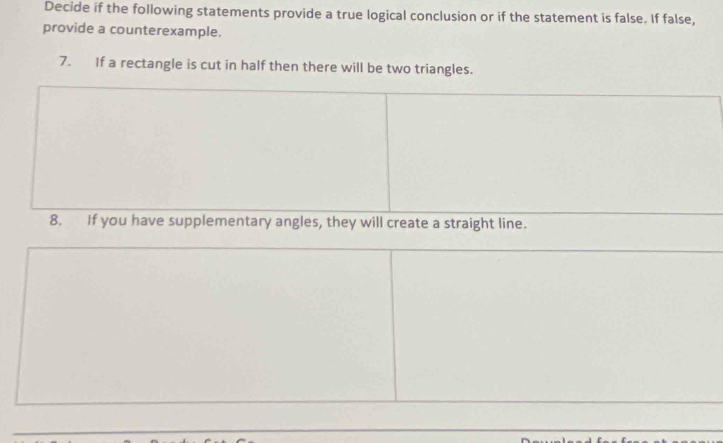 Decide if the following statements provide a true logical conclusion or if the statement is false. If false, 
provide a counterexample. 
7. If a rectangle is cut in half then there will be two triangles. 
8. If you have supplementary angles, they will create a straight line.