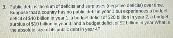 Public debt is the sum of deficits and surpluses (negative deficits) over time. 
Suppose that a country has no public debt in year 1 but experiences a budget 
deficit of $40 billion in year 1, a budget deficit of $20 billion in year 2, a budget 
surplus of $10 billion in year 3, and a budget deficit of $2 billion in year What is 
the absolute size of its public debt in year 4?