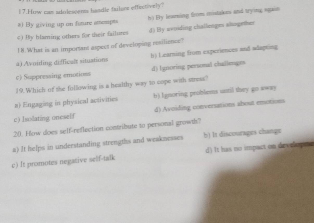 How can adolescents handle failure effectively?
a) By giving up on future attempts b) By learning from mistakes and trying again
c) By blaming others for their failures d) By avoiding challenges altogether
18.What is an important aspect of developing resilience?
a) Avoiding difficult situations b) Learning from experiences and adapting
c) Suppressing emotions d) Ignoring personal challenges
19.Which of the following is a healthy way to cope with stress?
a) Engaging in physical activities b) Ignoring problems until they go away
c) Isolating oneself d) Avoiding conversations about emotions
20. How does self-reflection contribute to personal growth?
a) It helps in understanding strengths and weaknesses b) It discourages change
c) It promotes negative self-talk d) It has no impact on developme