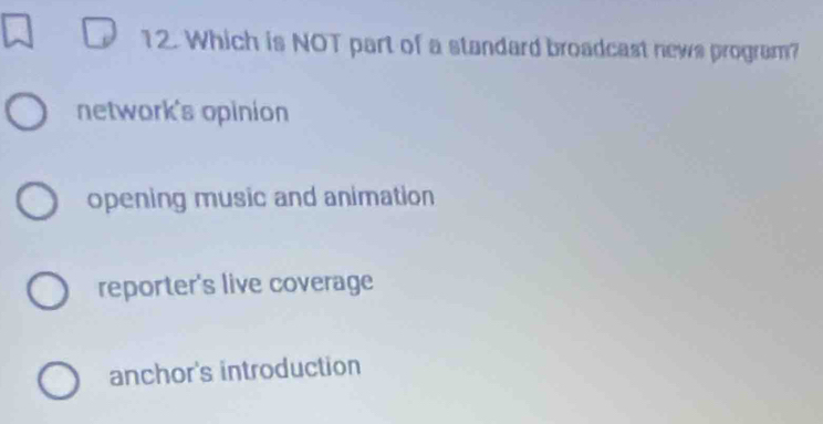 Which is NOT part of a standard broadcast news program?
network's opinion
opening music and animation
reporter's live coverage
anchor's introduction