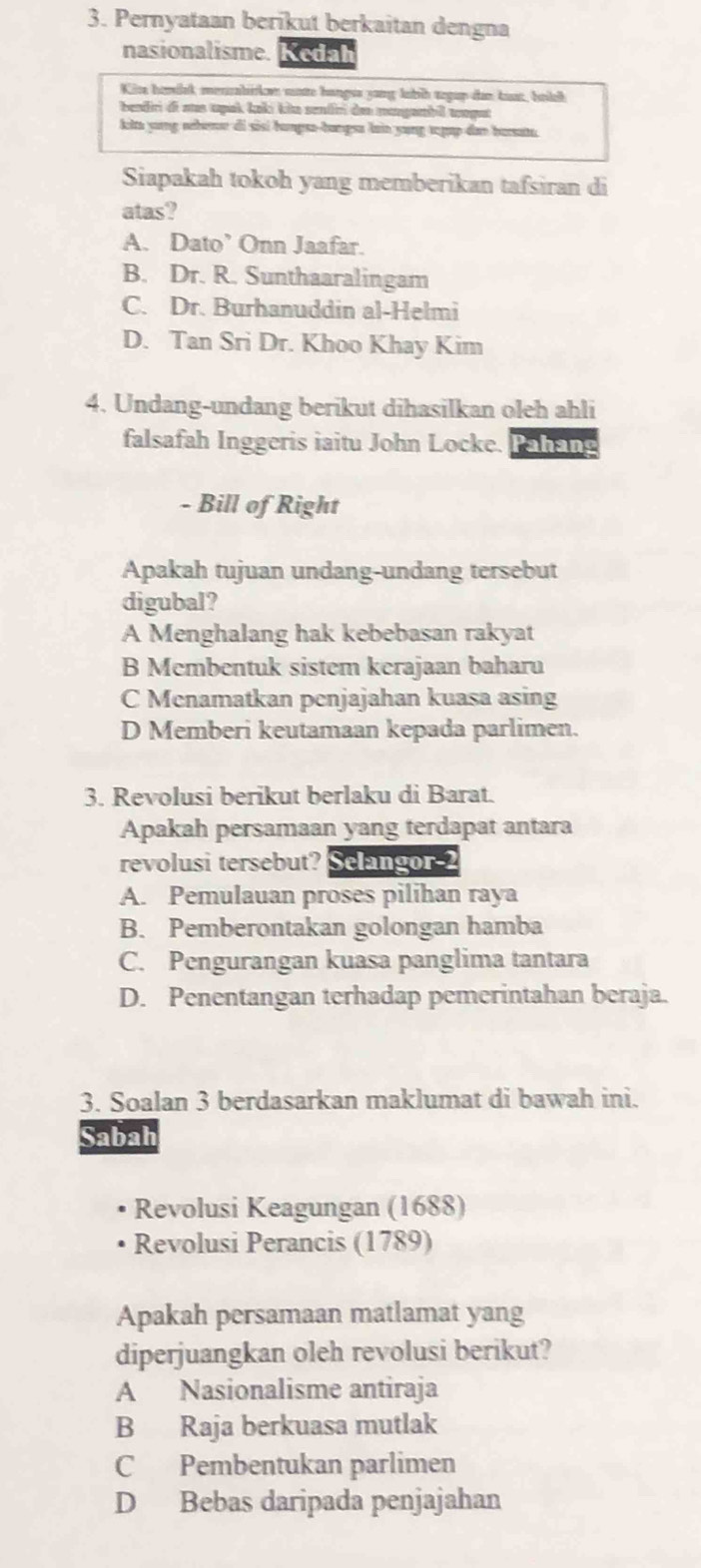 Pernyataan berikut berkaitan dengna
nasionalisme. Kedah
Kira homisk menzabirke mae hangss yang labih aegup dan kat, bellk
beadiri di aus tpak Łakı kio sentiri den mangambil mopat
kita yong nberr di sisí humpsa-hangsa lain yung tgup dan burate.
Siapakah tokoh yang memberikan tafsiran di
atas?
A. Dato’ Onn Jaafar.
B. Dr. R. Sunthaaralingam
C. Dr. Burhanuddin al-Helmi
D. Tan Sri Dr. Khoo Khay Kim
4. Undang-undang berikut dihasilkan oleh ahli
falsafah Inggeris iaitu John Locke. Pelgg
- Bill of Right
Apakah tujuan undang-undang tersebut
digubal?
A Menghalang hak kebebasan rakyat
B Membentuk sistem kerajaan baharu
C Menamatkan penjajahan kuasa asing
D Memberi keutamaan kepada parlimen.
3. Revolusi berikut berlaku di Barat.
Apakah persamaan yang terdapat antara
revolusi tersebut? Selangor-2
A. Pemulauan proses pilihan raya
B. Pemberontakan golongan hamba
C. Pengurangan kuasa panglima tantara
D. Penentangan terhadap pemerintahan beraja.
3. Soalan 3 berdasarkan maklumat di bawah ini.
Sabah
Revolusi Keagungan (1688)
Revolusi Perancis (1789)
Apakah persamaan matlamat yang
diperjuangkan oleh revolusi berikut?
A Nasionalisme antiraja
B Raja berkuasa mutlak
C Pembentukan parlimen
D Bebas daripada penjajahan