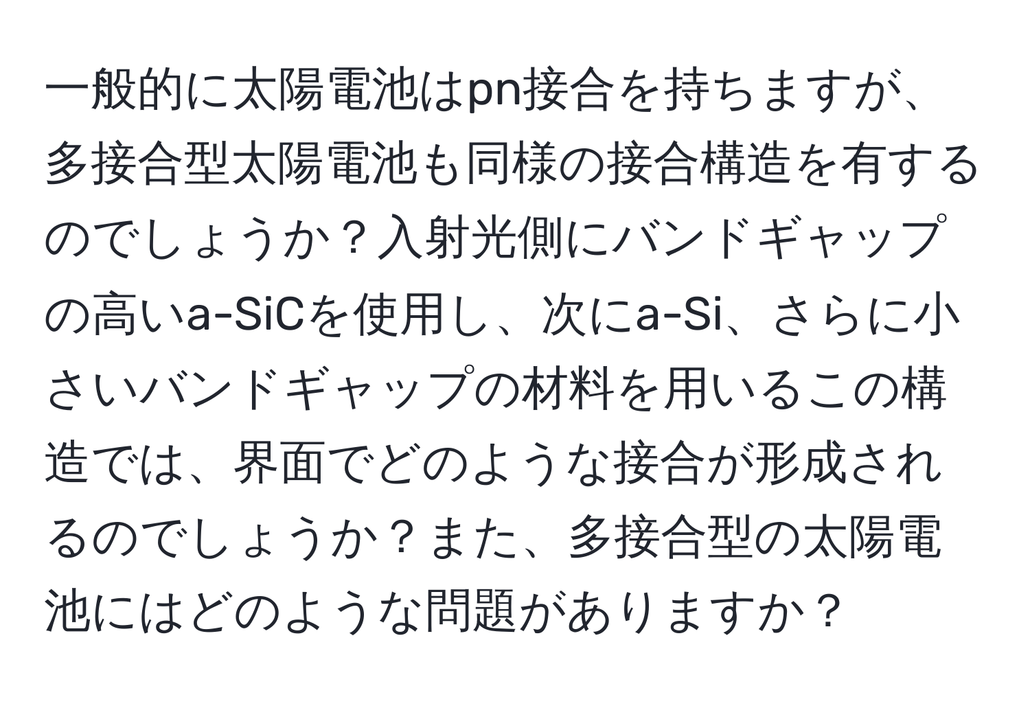 一般的に太陽電池はpn接合を持ちますが、多接合型太陽電池も同様の接合構造を有するのでしょうか？入射光側にバンドギャップの高いa-SiCを使用し、次にa-Si、さらに小さいバンドギャップの材料を用いるこの構造では、界面でどのような接合が形成されるのでしょうか？また、多接合型の太陽電池にはどのような問題がありますか？