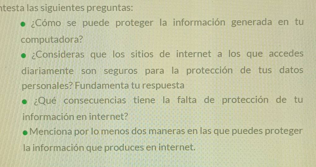 ntesta las siguientes preguntas: 
¿Cómo se puede proteger la información generada en tu 
computadora? 
¿Consideras que los sitios de internet a los que accedes 
diariamente son seguros para la protección de tus datos 
personales? Fundamenta tu respuesta 
¿Qué consecuencias tiene la falta de protección de tu 
información en internet? 
Menciona por Io menos dos maneras en las que puedes proteger 
la información que produces en internet.