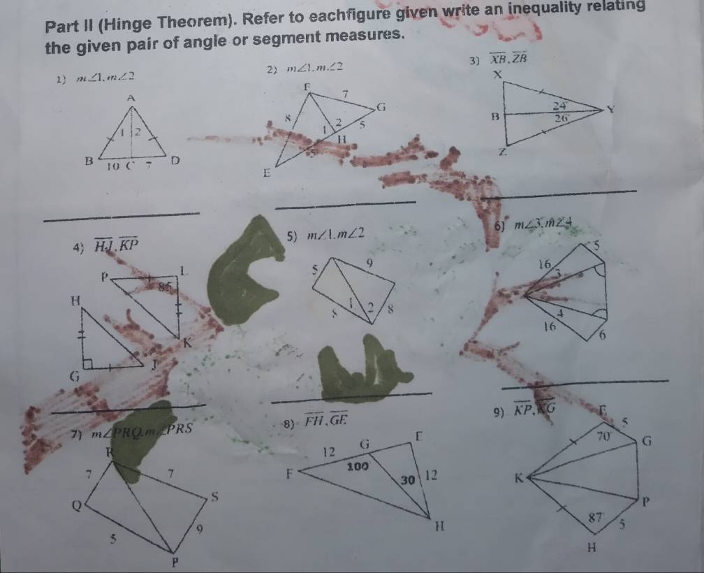 Part II (Hinge Theorem). Refer to eachfigure given write an inequality relating
the given pair of angle or segment measures.
1 m∠ 1,m∠ 2 2) m∠ 1,m∠ 2 3) overline XB,overline ZB
_
_
_
5) m∠ 1.m∠ 2 6) m∠ 3.m∠ 4
4) overline HJ,overline KP
5
5 9
16
a
1 2 8
4
16
6
_
_
9) overline KP,overline KG E
7) m∠ PRQ.m∠ PRS
overline FH,overline GE 5
R
70 G
7 7
K
S
Q
P
87' 5
9
5
H
P