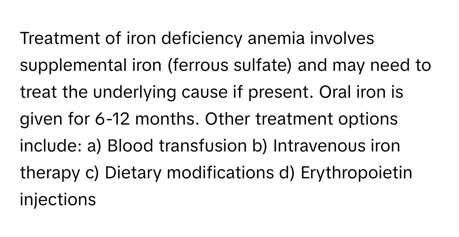 Treatment of iron deficiency anemia involves supplemental iron (ferrous sulfate) and may need to treat the underlying cause if present. Oral iron is given for 6-12 months.  Other treatment options include: a) Blood transfusion b) Intravenous iron therapy c) Dietary modifications d) Erythropoietin injections