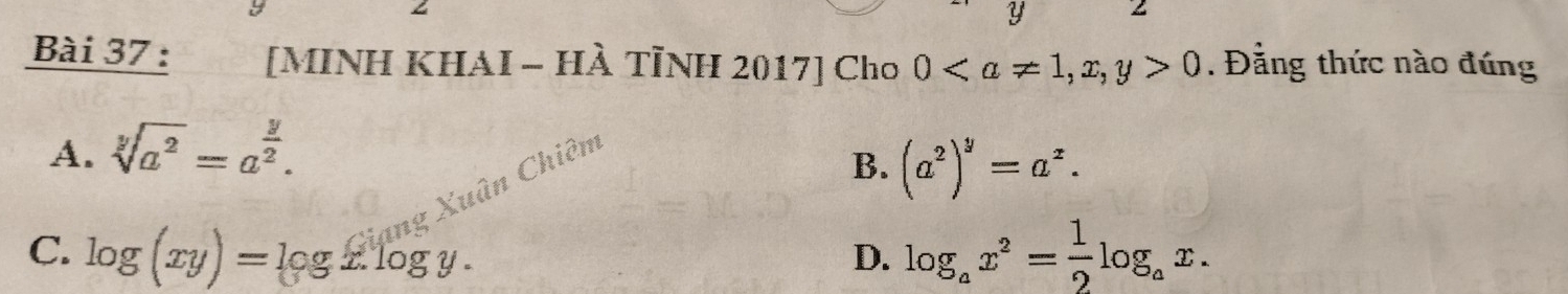 Y 2
Bài 37 : [MINH KHAI - HÀ TÌNH 2017] Cho 0, x, y>0. Đẳng thức nào đúng
A. sqrt[y](a^2)=a^(frac y)2. 
Xuân Chiêm
B. (a^2)^y=a^z.
C. log (xy)=log x.log y. log _ax^2= 1/2 log _ax. 
D.