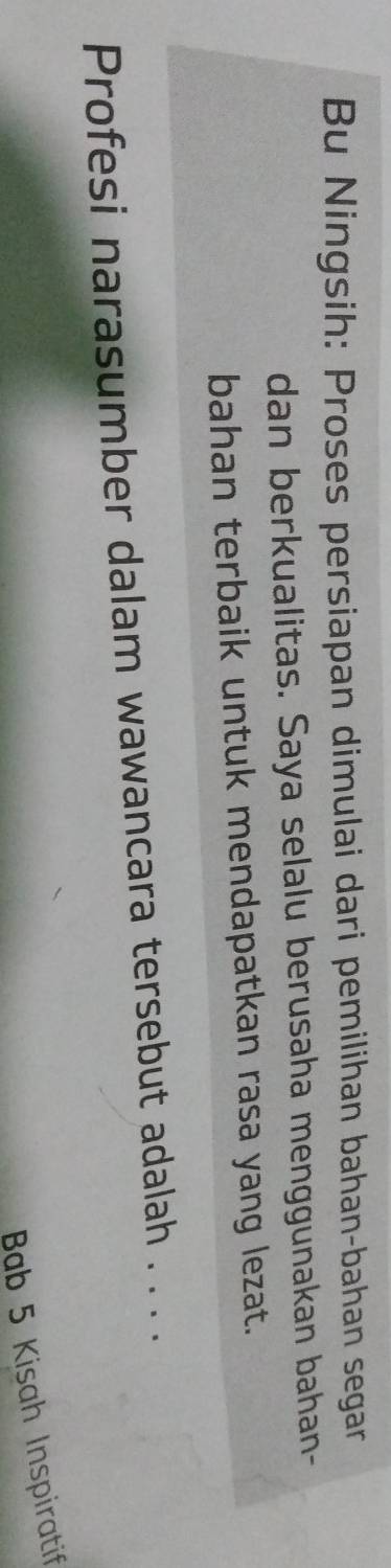 Bu Ningsih: Proses persiapan dimulai dari pemilihan bahan-bahan segar 
dan berkualitas. Saya selalu berusaha menggunakan bahan- 
bahan terbaik untuk mendapatkan rasa yang lezat. 
Profesi narasumber dalam wawancara tersebut adalah . . . . 
Bab 5 Kisah Inspiratif