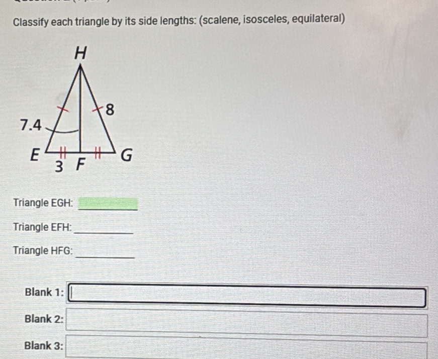 Classify each triangle by its side lengths: (scalene, isosceles, equilateral) 
Triangle EGH : 
_ 
Triangle EFH :_ 
Triangle HFG : 
_ 
Blank 1: □ _  
Blank 2: □ □ □ 
Blank 3: □ V= 1/2 x^2-(-1=frac 1/2x^2 frac (1=)^x= □ /□    1/4   2/2 □ cm 