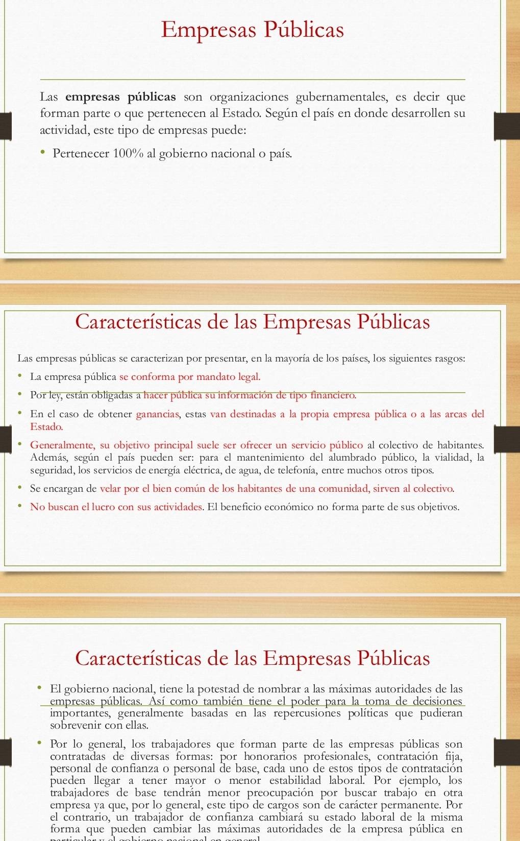 Empresas Públicas
Las empresas públicas son organizaciones gubernamentales, es decir que
forman parte o que pertenecen al Estado. Según el país en donde desarrollen su
actividad, este tipo de empresas puede:
Pertenecer 100% al gobierno nacional o país.
Características de las Empresas Públicas
Las empresas públicas se caracterizan por presentar, en la mayoría de los países, los siguientes rasgos:
La empresa pública se conforma por mandato legal.
Por ley, están obligadas a hacer pública su información de tipo financiero.
En el caso de obtener ganancias, estas van destinadas a la propia empresa pública o a las arcas del
Estado.
Generalmente, su objetivo principal suele ser ofrecer un servicio público al colectivo de habitantes.
Además, según el país pueden ser: para el mantenimiento del alumbrado público, la vialidad, la
seguridad, los servicios de energía eléctrica, de agua, de telefonía, entre muchos otros tipos.
Se encargan de velar por el bien común de los habitantes de una comunidad, sirven al colectivo.
No buscan el lucro con sus actividades. El beneficio económico no forma parte de sus objetivos.
Características de las Empresas Públicas
El gobierno nacional, tiene la potestad de nombrar a las máximas autoridades de las
empresas públicas. Así como también tiene el poder para la toma de decisiones
importantes, generalmente basadas en las repercusiones políticas que pudieran
sobrevenir con ellas.
Por lo general, los trabajadores que forman parte de las empresas públicas son
contratadas de diversas formas: por honorarios profesionales, contratación fija,
personal de confianza o personal de base, cada uno de estos tipos de contratación
pueden llegar a tener mayor o menor estabilidad laboral. Por ejemplo, los
trabajadores de base tendrán menor preocupación por buscar trabajo en otra
empresa ya que, por lo general, este tipo de cargos son de carácter permanente. Por
el contrario, un trabajador de confianza cambiará su estado laboral de la misma
forma que pueden cambiar las máximas autoridades de la empresa pública en