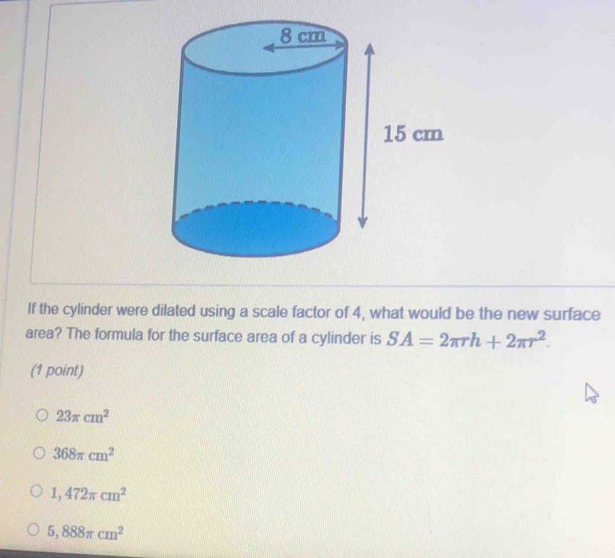 If the cylinder were dilated using a scale factor of 4, what would be the new surface
area? The formula for the surface area of a cylinder is SA=2π rh+2π r^2. 
(1 point)
23π cm^2
368π cm^2
1,472π cm^2
5,888π cm^2