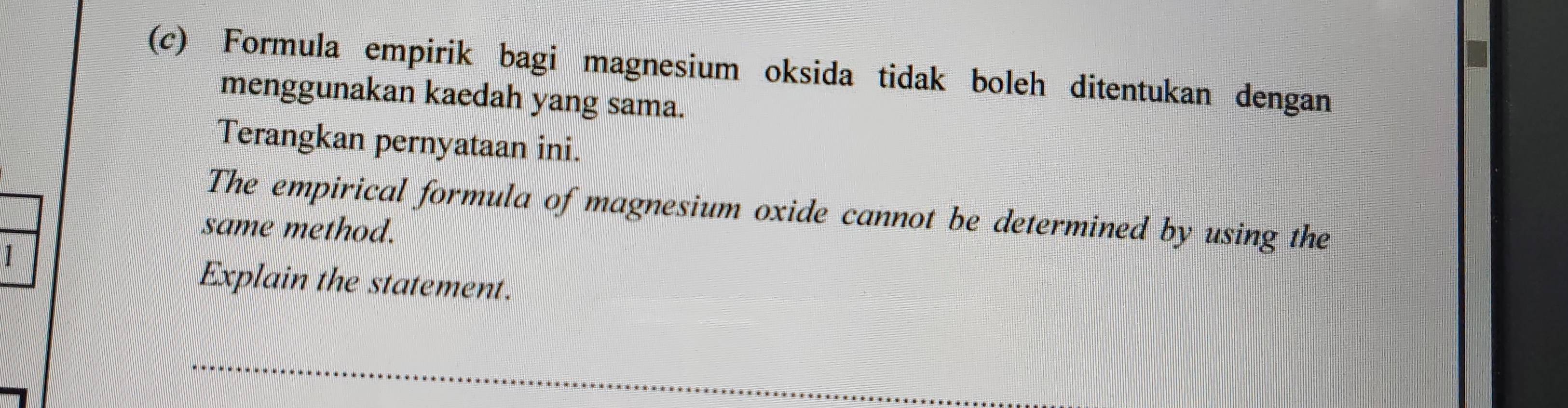 Formula empirik bagi magnesium oksida tidak boleh ditentukan dengan 
menggunakan kaedah yang sama. 
Terangkan pernyataan ini. 
The empirical formula of magnesium oxide cannot be determined by using the 
same method. 
Explain the statement. 
_