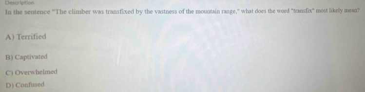 Description
In the sentence "The climber was transfixed by the vastness of the mountain range," what does the word 'transfix" most likely mean?
A) Terrified
B) Captivated
C) Overwhelmed
D) Confused