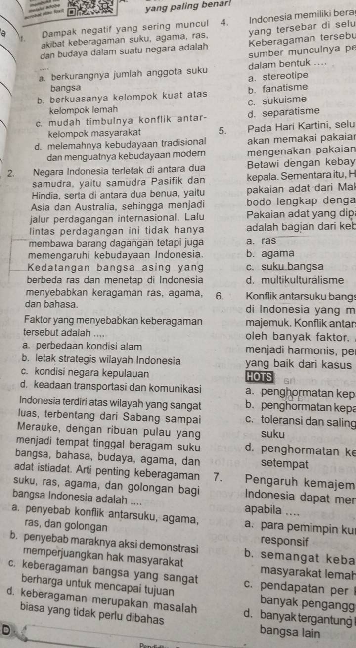 yang paling benar
a Dampak negatif yang sering muncul 4.    Indonesia memiliki bera
akibat keberagaman suku, agama, ras, yang tersebar di selu
1.
dan budaya dalam suatu negara adalah Keberagaman tersebu
sumber munculnya pe
a. berkurangnya jumlah anggota suku dalam bentuk ..
a. stereotipe
bangsa
b. berkuasanya kelompok kuat atas b. fanatisme
kelompok lemah c. sukuisme
c. mudah timbulnya konflik antar- d. separatisme
kelompok masyarakat 5. Pada Hari Kartini, selu
d. melemahnya kebudayaan tradisional akan memakai pakaiar
dan menguatnya kebudayaan modern mengenakan pakaian
2. Negara Indonesia terletak di antara dua Betawi dengan kebay
samudra, yaitu samudra Pasifik dan kepala. Sementara itu, H
Hindia, serta di antara dua benua, yaitu pakaian adat dari Mal
Asia dan Australia, sehingga menjadi bodo lengkap denga
jalur perdagangan internasional. Lalu Pakaian adat yang dip
lintas perdagangan ini tidak hanya adalah bagian dari keb
membawa barang dagangan tetapi juga a. ras
memengaruhi kebudayaan Indonesia. b. agama
Kedatangan bangsa asing yang c. suku bangsa
berbeda ras dan menetap di Indonesia d. multikulturalisme
menyebabkan keragaman ras, agama, 6. Konflik antarsuku bangs
dan bahasa. di Indonesia yang m
Faktor yang menyebabkan keberagaman majemuk. Konflik antar
tersebut adalah .... oleh banyak faktor.
a. perbedaan kondisi alam menjadi harmonis, per
b. letak strategis wilayah Indonesia yang baik dari kasus
c. kondisi negara kepulauan HOTS
d. keadaan transportasi dan komunikasi a. penghormatan kep
Indonesia terdiri atas wilayah yang sangat b. penghormatan kepa
luas, terbentang dari Sabang sampai c. toleransi dan saling
Merauke, dengan ribuan pulau yang suku
menjadi tempat tinggal beragam suku d. penghormatan ke
bangsa, bahasa, budaya, agama, dan
setempat
adat istiadat. Arti penting keberagaman 7. Pengaruh kemajem
suku, ras, agama, dan golongan bagi Indonesia dapat mer
bangsa Indonesia adalah .... apabila ....
a. penyebab konflik antarsuku, agama, a. para pemimpin ku
ras, dan golongan
responsif
b. penyebab maraknya aksi demonstrasi b. semangat keba
memperjuangkan hak masyarakat masyarakat lemah
c. keberagaman bangsa yang sangat c. pendapatan per 
berharga untuk mencapai tujuan banyak pengangg
d. keberagaman merupakan masalah d. banyak tergantung !
biasa yang tidak perlu dibahas
D bangsa lain