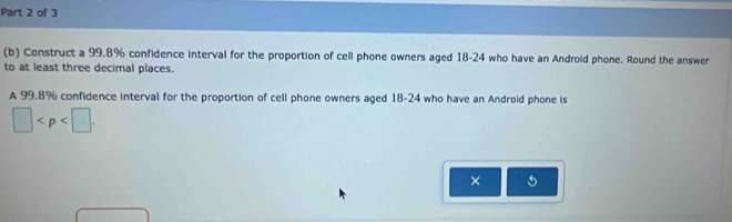 Construct a 99.8% confidence interval for the proportion of cell phone owners aged 18-24 who have an Android phone. Round the answer 
to at least three decimal places. 
A 99.8% confidence interval for the proportion of cell phone owners aged 18-24 who have an Android phone is
□ . 
×