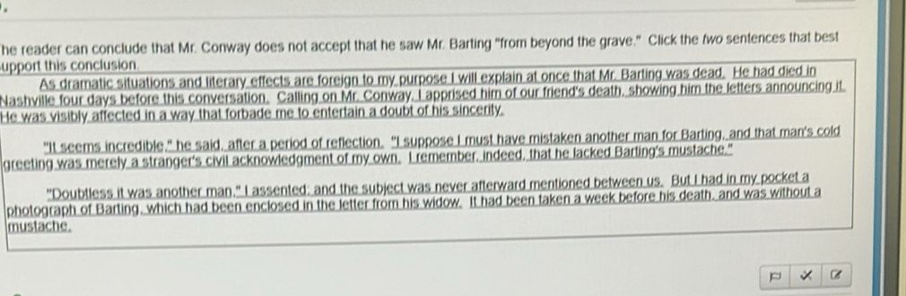 he reader can conclude that Mr. Conway does not accept that he saw Mr. Barting "from beyond the grave." Click the two sentences that best 
upport this conclusion. 
As dramatic situations and literary effects are foreign to my purpose I will explain at once that Mr. Barting was dead. He had died in 
Nashville four days before this conversation. Calling on Mr. Conway, I apprised him of our friend's death, showing him the letters announcing it. 
He was visibly affected in a way that forbade me to entertain a doubt of his sincerity. 
"It seems incredible," he said, after a period of reflection. "I suppose I must have mistaken another man for Barting, and that man's cold 
greeting was merely a stranger's civil acknowledgment of my own. I remember, indeed, that he lacked Barting's mustache." 
"Doubtless it was another man," I assented; and the subject was never afterward mentioned between us. But I had in my pocket a 
photograph of Barting, which had been enclosed in the letter from his widow. It had been taken a week before his death, and was without a 
mustache.