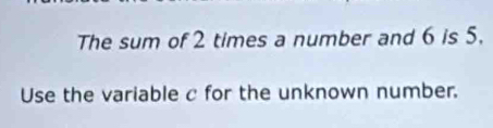 The sum of 2 times a number and 6 is 5. 
Use the variable c for the unknown number.