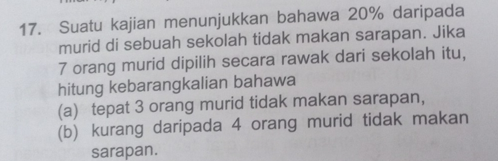 Suatu kajian menunjukkan bahawa 20% daripada 
murid di sebuah sekolah tidak makan sarapan. Jika
7 orang murid dipilih secara rawak dari sekolah itu, 
hitung kebarangkalian bahawa 
(a) tepat 3 orang murid tidak makan sarapan, 
(b) kurang daripada 4 orang murid tidak makan 
sarapan.