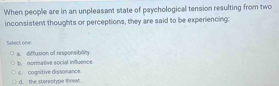 When people are in an unpleasant state of psychological tension resulting from two
inconsistent thoughts or perceptions, they are said to be experiencing:
Select one:
a. diffusion of responsibility.
b. normative social influence.
c. cognitive dissonance.
d. the stereotype threat.