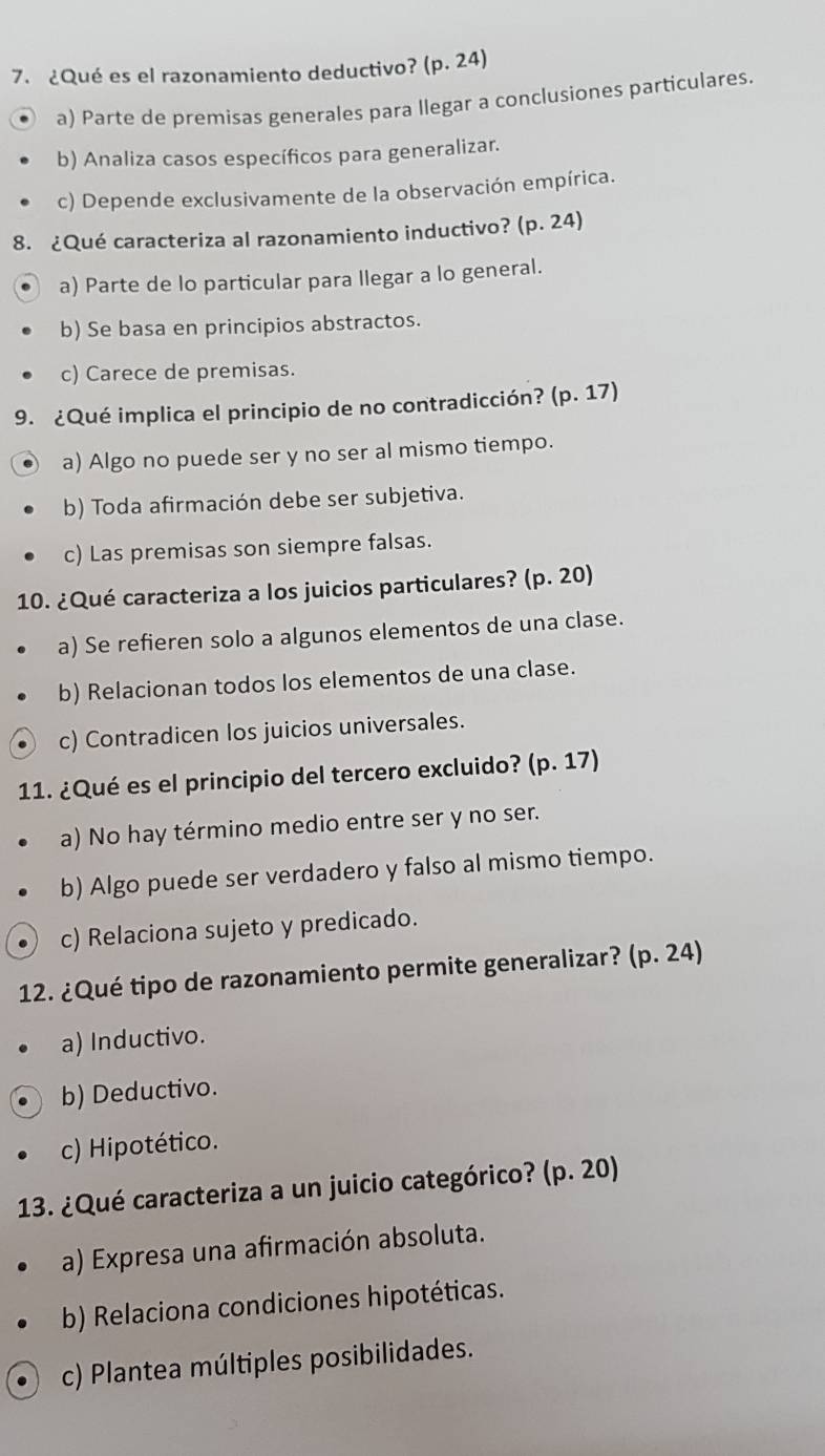 ¿Qué es el razonamiento deductivo? (p. 24)
a) Parte de premisas generales para llegar a conclusiones particulares.
b) Analiza casos específicos para generalizar.
c) Depende exclusivamente de la observación empírica.
8. ¿Qué caracteriza al razonamiento inductivo? p.24 1)
a) Parte de lo particular para llegar a lo general.
b) Se basa en principios abstractos.
c) Carece de premisas.
9. ¿Qué implica el principio de no contradicción? (p. 17)
a) Algo no puede ser y no ser al mismo tiempo.
b) Toda afirmación debe ser subjetiva.
c) Las premisas son siempre falsas.
10. ¿Qué caracteriza a los juicios particulares? (p. 20)
a) Se refieren solo a algunos elementos de una clase.
b) Relacionan todos los elementos de una clase.
c) Contradicen los juicios universales.
11. ¿Qué es el principio del tercero excluido? (p. 17)
a) No hay término medio entre ser y no ser.
b) Algo puede ser verdadero y falso al mismo tiempo.
c) Relaciona sujeto y predicado.
12. ¿Qué tipo de razonamiento permite generalizar? (p. 24)
a) Inductivo.
b) Deductivo.
c) Hipotético.
13. ¿Qué caracteriza a un juicio categórico? (p. 20)
a) Expresa una afirmación absoluta.
b) Relaciona condiciones hipotéticas.
c) Plantea múltiples posibilidades.