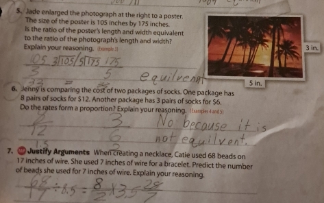 Jade enlarged the photograph at the right to a poster. 
The size of the poster is 105 inches by 175 inches. 
Is the ratio of the poster's length and width equivalent 
to the ratio of the photograph's length and width? 
Explain your reasoning. (Example 3) 
6. Jenny is comparing the cost of two packages of socks. One package has
8 pairs of socks for $12. Another package has 3 pairs of socks for $6. 
Do the rates form a proportion? Explain your reasoning. [Examples 4 and 5] 
7. ③ Justify Arguments When creating a necklace, Catie used 68 beads on
17 inches of wire. She used 7 inches of wire for a bracelet. Predict the number 
of beads she used for 7 inches of wire. Explain your reasoning.