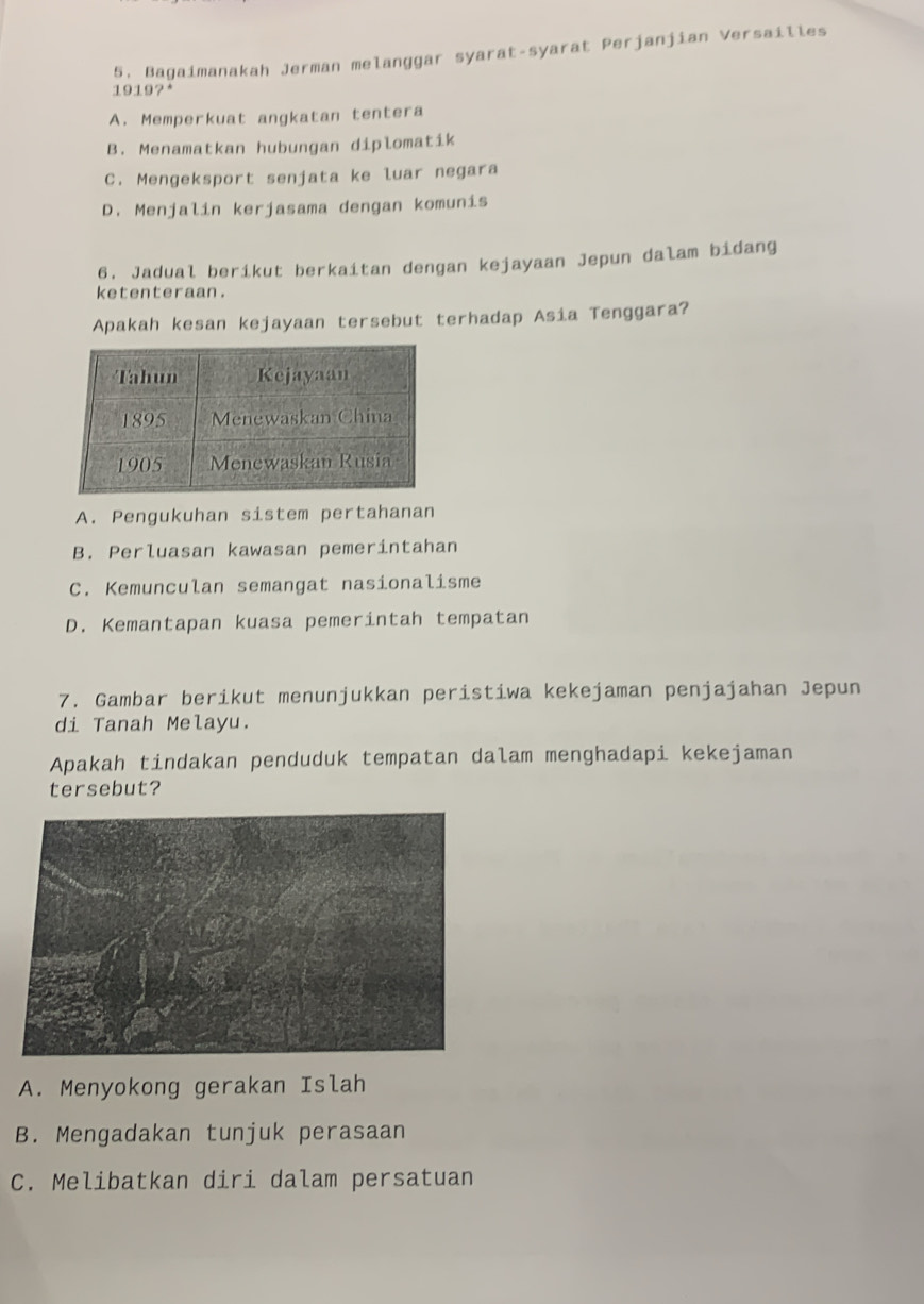 5, Bagaimanakah Jerman melanggar syarat-syarat Perjanjian Versailles
1919?*
A. Memperkuat angkatan tentera
B. Menamatkan hubungan diplomatik
C. Mengeksport senjata ke luar negara
D. Menjalin kerjasama dengan komunis
6. Jadual berikut berkaitan dengan kejayaan Jepun dalam bidang
ketenteraan.
Apakah kesan kejayaan tersebut terhadap Asia Tenggara?
A. Pengukuhan sistem pertahanan
B. Perluasan kawasan pemerintahan
C. Kemunculan semangat nasionalisme
D. Kemantapan kuasa pemerintah tempatan
7. Gambar berikut menunjukkan peristiwa kekejaman penjajahan Jepun
di Tanah Melayu.
Apakah tindakan penduduk tempatan dalam menghadapi kekejaman
tersebut?
A. Menyokong gerakan Islah
B. Mengadakan tunjuk perasaan
C. Melibatkan diri dalam persatuan