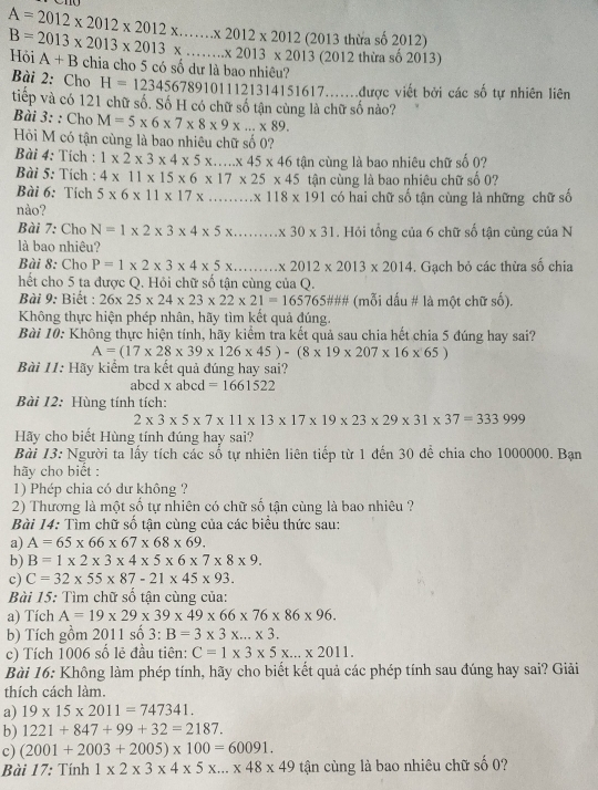 A=2012* 2012* 2012* .......* 2012* 2012(2013 thừa số 2012)
B=2013* 2013* 2013* ...* 2013* 2013 Hỏi A+B chia cho 5 có số dự là bao nhiêu?
(2012 thừa số 2013)
Bài 2: Cho H=12345678910111213 1314151617.......được viết bởi các số tự nhiên liên
tiếp và có 121 chữ số. Số H có chữ số tận cùng là chữ số nào?
Bài 3: : Cho M=5* 6* 7* 8* 9* ...* 89.
Hi M có tận cùng là bao nhiêu chữ số 0?
Bài 4: Tích : 1* 2* 3* 4* 5* ...* 45* 46
Bài 5: Tích : 4* 11* 15* 6* 17* 25* 45 tận cùng là bao nhiêu chữ số 0?
Bài 6: Tích 5* 6* 11* 17* ...* 118* 191 tận cùng là bao nhiêu chữ số 0?
có hai chữ số tận cùng là những chữ số
nào?
Bài 7: Cho N=1* 2* 3* 4* 5* ...* 30* 31. Hỏi tổng của 6 chữ số tận cùng của N
là bao nhiêu?
Bài 8: Chọ P=1* 2* 3* 4* 5* ...* 2012* 2013* 2014. Gạch bỏ các thừa số chia
hết cho 5 ta được Q. Hỏi chữ số tận cùng của Q.
Bài 9: Biết : 26* 25* 24* 23* 22* 21=16576 55### (mỗi dấu # là một chữ số).
Không thực hiện phép nhân, hãy tìm kết quả đúng.
Bài 10: Không thực hiện tính, hãy kiểm tra kết quả sau chia hết chia 5 đúng hay sai?
A=(17* 28* 39* 126* 45)-(8* 19* 207* 16* 65)
Bài 11: Hãy kiểm tra kết quả đúng hay sai?
abcd xabcd=1661522
Bài 12: Hùng tính tích:
2* 3* 5* 7* 11* 13* 17* 19* 23* 29* 31* 37=333999
Hãy cho biết Hùng tính đúng hay sai?
Bài 13: Người ta lấy tích các sổ tự nhiên liên tiếp từ 1 đến 30 để chia cho 1000000. Bạn
hãy cho biết :
1) Phép chia có dư không ?
2) Thương là một số tự nhiên có chữ số tận cùng là bao nhiêu ?
Bài 14: Tìm chữ số tận cùng của các biểu thức sau:
a) A=65* 66* 67* 68* 69.
b) B=1* 2* 3* 4* 5* 6* 7* 8* 9.
c) C=32* 55* 87-21* 45* 93.
Bài 15: Tìm chữ số tận cùng của:
a) Tích A=19* 29* 39* 49* 66* 76* 86* 96.
b) Tích gồm 2011 số 3:B=3* 3* ...* 3.
c) Tích 1006 số lẻ đầu tiên: C=1* 3* 5* ...* 2011.
Bài 16: Không làm phép tính, hãy cho biết kết quả các phép tính sau đúng hay sai? Giải
thích cách làm.
a) 19* 15* 2011=747341.
b) 1221+847+99+32=2187.
c) (2001+2003+2005)* 100=60091.
Bài 17: 1in 1 1* 2* 3* 4* 5* ...* 48* 49 tận cùng là bao nhiêu chữ số 0?