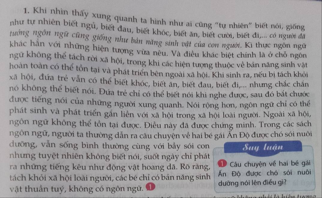 Khi nhìn thấy xung quanh ta hình như ai cũng "tự nhiên" biết nói, giống
như tự nhiên biết ngủ, biết đau, biết khóc, biết ăn, biết cười, biết đi,... có người đã
tưởng ngôn ngữ cũng giống như bản năng sinh vật của con người. Kì thực ngôn ngữ
khác hắn với những hiện tượng vừa nêu. Và điều khác biệt chính là ở chỗ ngôn
ngữ không thể tách rời xã hội, trong khi các hiện tượng thuộc về bản năng sinh vật
hoàn toàn có thể tồn tại và phát triển bên ngoài xã hội. Khi sinh ra, nếu bị tách khỏi
xã hội, đứa trẻ vẫn có thể biết khóc, biết ăn, biết đau, biết đi,... nhưng chắc chắn
nó không thể biết nói. Đứa trẻ chỉ có thể biết nói khi nghe được, sau đó bắt chước
được tiếng nói của những người xung quanh. Nói rộng hơn, ngôn ngữ chỉ có thể
phát sinh và phát triển gắn liền với xã hội trong xã hội loài người. Ngoài xã hội,
ngôn ngữ không thể tồn tại được. Điều này đã được chứng minh. Trong các sách
ngôn ngữ, người ta thường dẫn ra câu chuyện về hai bé gái Ấn Độ được chó sói nuôi
dưỡng, vẫn sống bình thường cùng với bầy sói con Suy luận
nhưng tuyệt nhiên không biết nói, suốt ngày chỉ phát
ra những tiếng kêu như động vật hoang dã. Rõ ràng, 1 Câu chuyện về hai bé gái
tách khỏi xã hội loài người, các bé chỉ có bản năng sinh Ấn Độ được chó sói nuôi
dưỡng nói lên điều gì?
vật thuần tuý, không có ngôn ngữ.