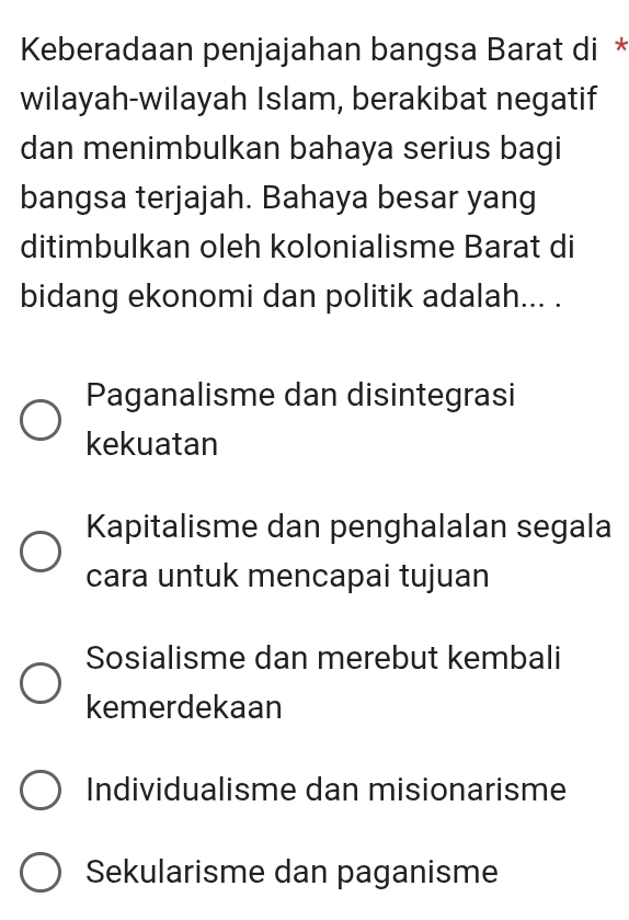 Keberadaan penjajahan bangsa Barat di *
wilayah-wilayah Islam, berakibat negatif
dan menimbulkan bahaya serius bagi
bangsa terjajah. Bahaya besar yang
ditimbulkan oleh kolonialisme Barat di
bidang ekonomi dan politik adalah... .
Paganalisme dan disintegrasi
kekuatan
Kapitalisme dan penghalalan segala
cara untuk mencapai tujuan
Sosialisme dan merebut kembali
kemerdekaan
Individualisme dan misionarisme
Sekularisme dan paganisme