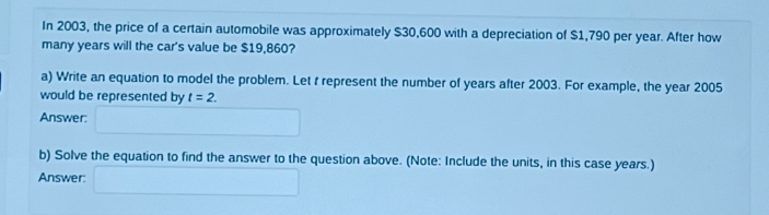 In 2003, the price of a certain automobile was approximately $30,600 with a depreciation of $1,790 per year. After how 
many years will the car's value be $19,860? 
a) Write an equation to model the problem. Let t represent the number of years after 2003. For example, the year 2005 
would be represented by t=2. 
Answer: □ 
b) Solve the equation to find the answer to the question above. (Note: Include the units, in this case years.) 
Answer: □