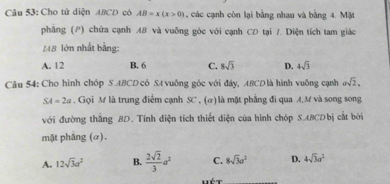 Cho tứ diện ABCD có AB=x(x>0) , các cạnh còn lại bằng nhau và bằng 4. Mặt
phẳng (P) chứa cạnh AB và vuông góc với cạnh CD tại /. Diện tích tam giác
IAB lớn nhất bằng:
A. 12 B. 6 C. 8sqrt(3) D. 4sqrt(3)
Câu 54: Cho hình chóp S. ABCD có SA vuông góc với đây, ABCDlà hình vuông cạnh asqrt(2),
SA=2a. Gọi M là trung điểm cạnh SC , (α) là mặt phẳng đi qua A, M và song song
với đường thăng BD. Tính diện tích thiết diện của hình chóp S. ABCDbị cắt bởi
mặt phắng (α).
A. 12sqrt(3)a^2 B.  2sqrt(2)/3 a^2 C. 8sqrt(3)a^2 D. 4sqrt(3)a^2
Hét