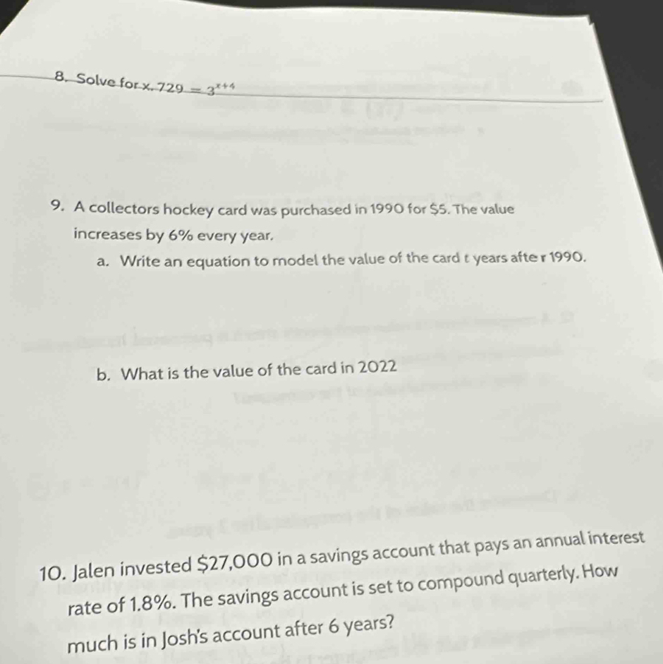 Solve for x. 729=3^(x+4)
9. A collectors hockey card was purchased in 1990 for $5. The value 
increases by 6% every year. 
a. Write an equation to model the value of the card t years afte r 1990. 
b. What is the value of the card in 2022
10. Jalen invested $27,000 in a savings account that pays an annual interest 
rate of 1.8%. The savings account is set to compound quarterly. How 
much is in Josh's account after 6 years?