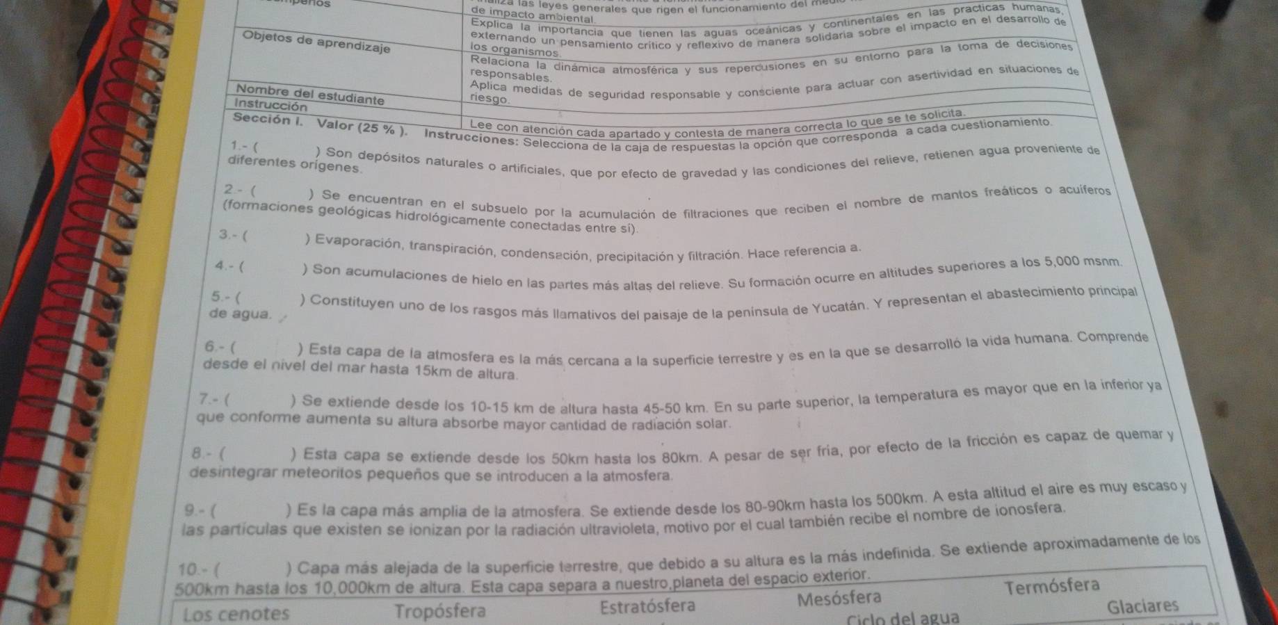 a las leyes generates que rig en el funcionamiento del m
de impacto ambiental
Explica la importancia que tienen las aguas oceánicas y continentales en las practicas humanas
externando un pensamiento crítico v reflexivo de manera solidaria sobre el impacto en el desarrollo de
Objetos de aprendizaje
los organismos
Relaciona la dinámica atmosférica y sus repercusiones en su entorno para la toma de decisiones
responsables
Aplica medidas de seguridad responsable y consciente para actuar con asertividad en situaciones de
Nombre del estudiante
riesgo
Instrucción
Lee con atención cada apartado v contesta de manera correcta lo que se te solicita
Sección I. Valor (25 % ). Instrucciones: Selecciona de la caja de respuestas la opción que corresponda a cada cuestionamiento
1.- ) Son depósitos naturales o artificiales, que por efecto de gravedad y las condiciones del relieve, retienen agua proveniente de
diferentes origenes
2 - ( ) Se encuentran en el subsuelo por la acurulación de filtraciones que reciben el nombre de mantos freáticos o acuíferos
(formaciones geológicas hidrológicamente conectadas entre sí)
3.- ( ) Evaporación, transpiración, condensación, precipitación y filtración. Hace referencia a.
4.- ( ) Son acumulaciones de hielo en las partes más altas del relieve. Su formación ocurre en altitudes superiores a los 5,000 msnm.
5.- ( ) Constituyen uno de los rasgos más llamativos del paisaje de la península de Yucatán. Y representan el abastecimiento principal
de agua. 
6.-  ) Esta capa de la atmosfera es la más cercana a la superficie terrestre y es en la que se desarrolló la vida humana. Comprende
desde el nivel del mar hasta 15km de altura.
7.- ( ) Se extiende desde los 10-15 km de altura hasta 45-50 km. En su parte superior, la temperatura es mayor que en la inferior ya
que conforme aumenta su altura absorbe mayor cantidad de radiación solar.
8. - ( ) Esta capa se extiende desde los 50km hasta los 80km. A pesar de ser fría, por efecto de la fricción es capaz de quemar y
desintegrar meteoritos pequeños que se introducen a la atmosfera.
9.- ( ) Es la capa más amplia de la atmosfera. Se extiende desde los 80-90km hasta los 500km. A esta altitud el aire es muy escaso y
las partículas que existen se ionizan por la radiación ultravioleta, motivo por el cual también recibe el nombre de ionosfera.
10.- ( ) Capa más alejada de la superficie terrestre, que debido a su altura es la más indefinida. Se extiende aproximadamente de los
500km hasta los 10,000km de altura. Esta capa separa a nuestro,planeta del espacio exterior.
Los cenotes Tropósfera Estratósfera Mesósfera Termósfera
Cíclo del agua
Glaciares