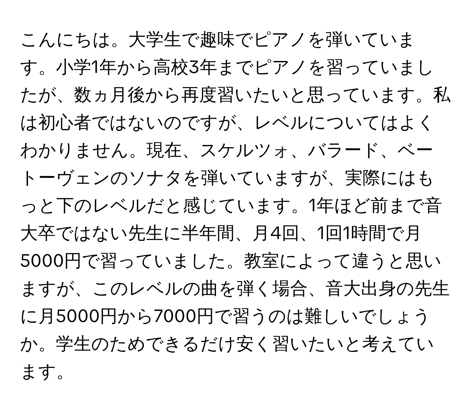 こんにちは。大学生で趣味でピアノを弾いています。小学1年から高校3年までピアノを習っていましたが、数ヵ月後から再度習いたいと思っています。私は初心者ではないのですが、レベルについてはよくわかりません。現在、スケルツォ、バラード、ベートーヴェンのソナタを弾いていますが、実際にはもっと下のレベルだと感じています。1年ほど前まで音大卒ではない先生に半年間、月4回、1回1時間で月5000円で習っていました。教室によって違うと思いますが、このレベルの曲を弾く場合、音大出身の先生に月5000円から7000円で習うのは難しいでしょうか。学生のためできるだけ安く習いたいと考えています。