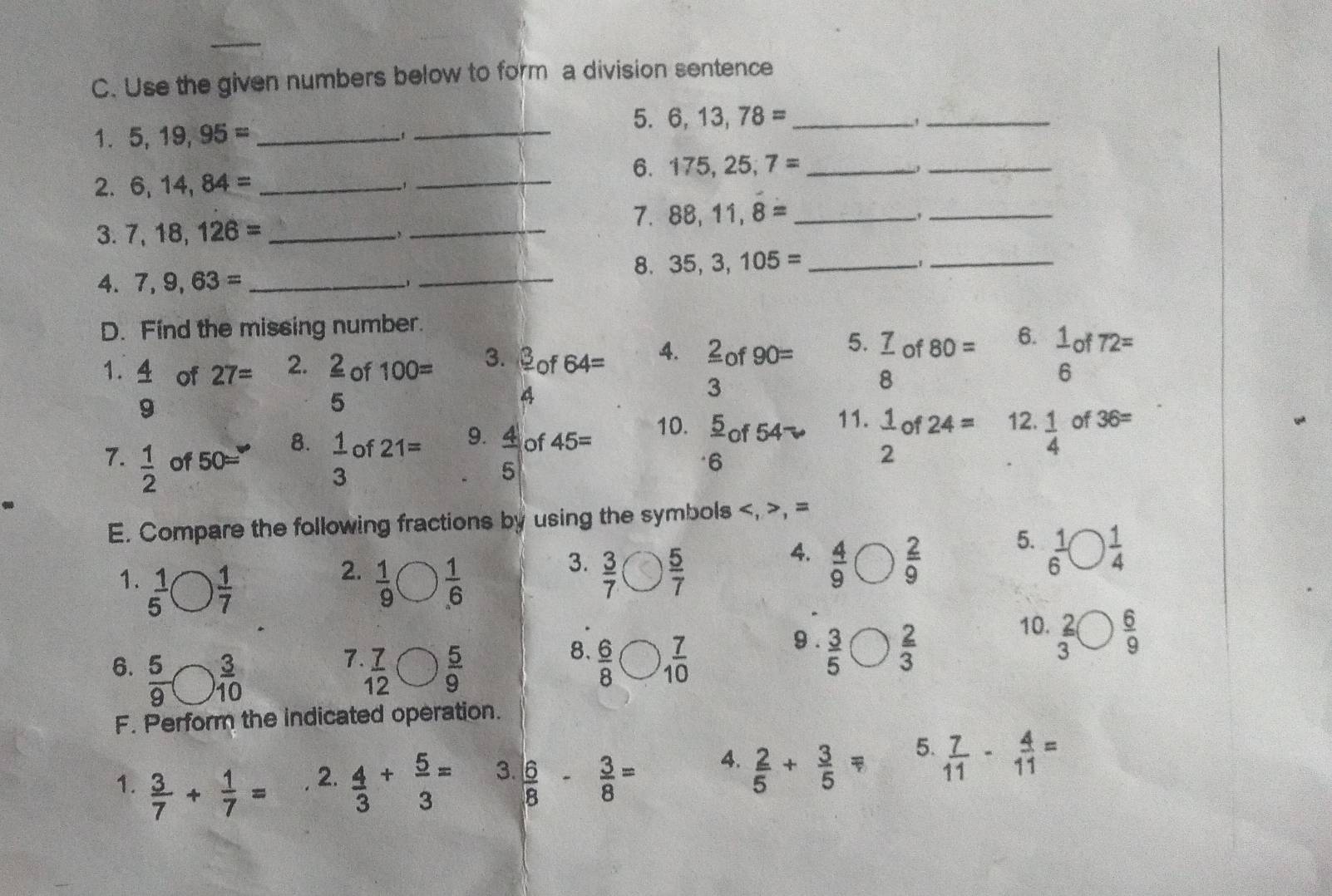 Use the given numbers below to form a division sentence
1. 5,19,95= _
_
5. 6,13,78= _
_
_
6. 175,25,7= _
_
2. 6,14,84= _
_
3. 7,18,126= __7. 88,11,8= _
,
,
_
8. 35,3,105= _
_1
4. 7,9,63= _
D. Find the missing number.
1.  4/9   2/5  of 100= 3.  3/4  of 64= 4.  2/3  of 90= 5.  7/8  of 80= 6.  1/6 of72 72=
of 27= 2.
10.  5/6  of 
7.  1/2  of 50=^circ   1/3  of 21= 9.  4/5  of 45= 5° 11.  1/2 of24= 12.  1/4  of 36=
8.
E. Compare the following fractions by using the symbols , =
5.
2.
1.  1/5 bigcirc  1/7   1/9 bigcirc  1/6 
3.  3/7  ( V  5/7 
4.  4/9 bigcirc  2/9   1/6 bigcirc  1/4 
10.
7
6.  5/9 bigcirc  3/10   7/12 bigcirc  5/9 
8  6/8 bigcirc  7/10 
9 .  3/5 bigcirc  2/3   2/3 bigcirc  6/9 
F. Perform the indicated operation.
1.  3/7 + 1/7 =  4/3 + 5/3 = 3.  6/8 - 3/8 = 4.  2/5 + 3/5 = 5.  7/11 - 4/11 =
2.