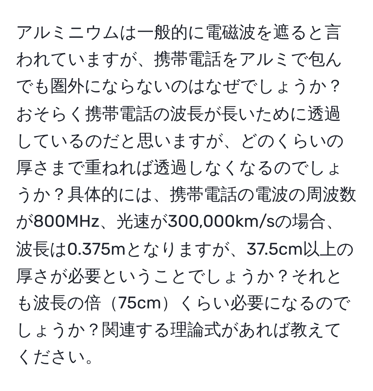 アルミニウムは一般的に電磁波を遮ると言われていますが、携帯電話をアルミで包んでも圏外にならないのはなぜでしょうか？おそらく携帯電話の波長が長いために透過しているのだと思いますが、どのくらいの厚さまで重ねれば透過しなくなるのでしょうか？具体的には、携帯電話の電波の周波数が800MHz、光速が300,000km/sの場合、波長は0.375mとなりますが、37.5cm以上の厚さが必要ということでしょうか？それとも波長の倍75cmくらい必要になるのでしょうか？関連する理論式があれば教えてください。