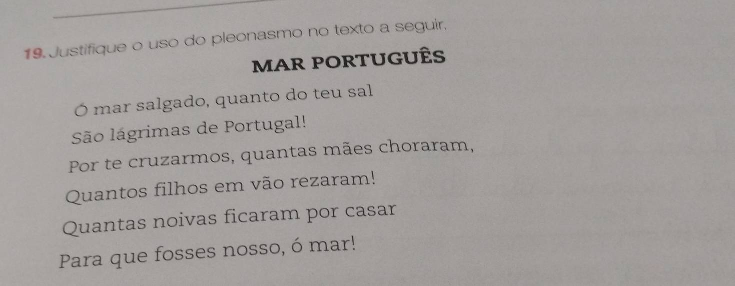 Justifique o uso do pleonasmo no texto a seguir, 
MAR PORTUGUÊS 
Ó mar salgado, quanto do teu sal 
São lágrimas de Portugal! 
Por te cruzarmos, quantas mães choraram, 
Quantos filhos em vão rezaram! 
Quantas noivas ficaram por casar 
Para que fosses nosso, ó mar!