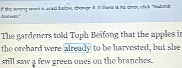 If the wrong word is used below, change it. If there is no error, click "Submit 
Answer." 
The gardeners told Toph Beifong that the apples in 
the orchard were already to be harvested, but she 
still saw a few green ones on the branches.