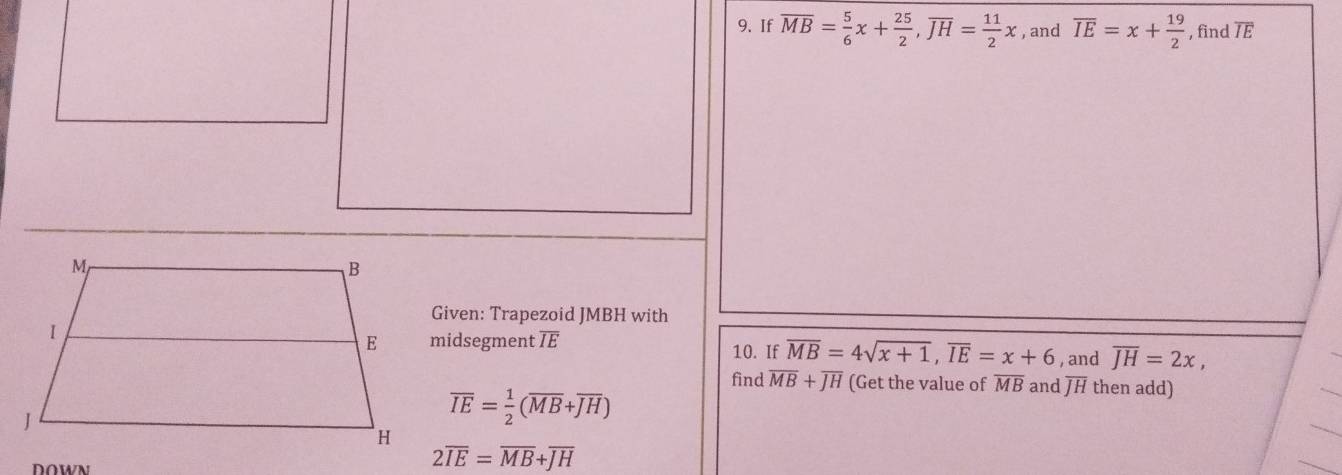 If overline MB= 5/6 x+ 25/2 , overline JH= 11/2 x , and overline IE=x+ 19/2  , find TE 
Given: Trapezoid JMBH with 
midsegment TE 10. If overline MB=4sqrt(x+1), overline IE=x+6 , and overline JH=2x, 
find overline MB+overline JH (Get the value of overline MB and overline JH then add)
overline IE= 1/2 (overline MB+overline JH)
DOWN
2overline IE=overline MB+overline JH