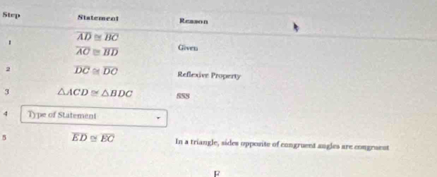 Step Statement Reason 
1 overline AD≌ overline BC
overline AC≌ overline BD Given 
2 overline DC≌ overline DC Reflexive Property 
3 △ ACD≌ △ BDC S58 
4 Type of Statement 
5 overline ED≌ overline EC In a triangle, sides opposite of congruent augles are congraent 
F