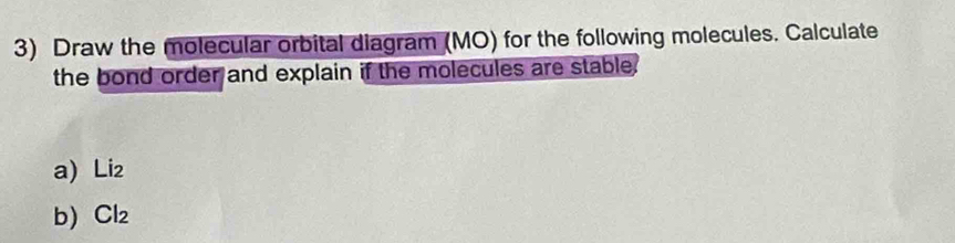 Draw the molecular orbital diagram (MO) for the following molecules. Calculate 
the bond order and explain if the molecules are stable. 
a) Li₂
b Cl₂