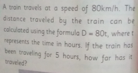 A train travels at a speed of 80km/h. The 
distance traveled by the train can be 
calculated using the formula D=80t , where t
represents the time in hours. If the train has 
been traveling for 5 hours, how far has it 
traveled?