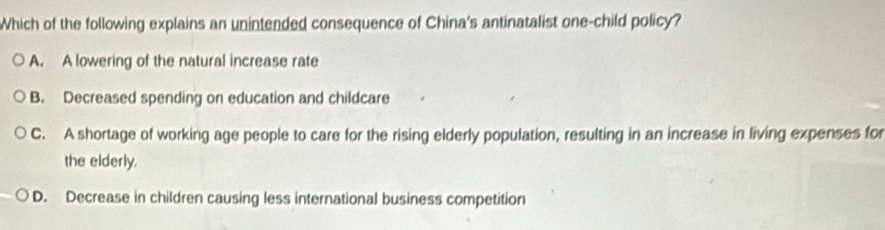 Which of the following explains an unintended consequence of China's antinatalist one-child policy?
A. A lowering of the natural increase rate
B. Decreased spending on education and childcare
C. A shortage of working age people to care for the rising elderly population, resulting in an increase in living expenses for
the elderly.
D. Decrease in children causing less international business competition