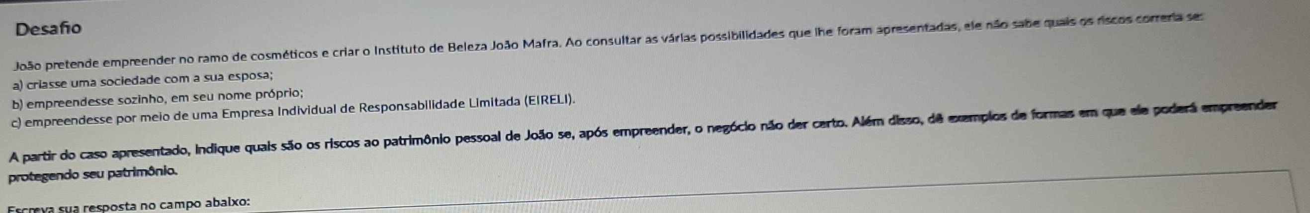 Desafo 
João pretende empreender no ramo de cosméticos e criar o Instituto de Beleza João Mafra. Ao consultar as várias possibilidades que lhe foram apresentadas, ele não sabe quais os riscos correria ses 
a) criasse uma sociedade com a sua esposa; 
b) empreendesse sozinho, em seu nome próprio; 
c) empreendesse por meio de uma Empresa Individual de Responsabilidade Limitada (EIRELI). 
A partir do caso apresentado, Indique quais são os riscos ao patrimônio pessoal de João se, após empreender, o negócio não der certo. Além disso, dê exemplos de formas em que ele poderá empreender 
protegendo seu patrimônio. 
Escreva sua resposta no campo abalxo: